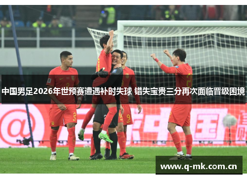 中国男足2026年世预赛遭遇补时失球 错失宝贵三分再次面临晋级困境 中国男足2026年世预赛遭遇补时失球 错失宝贵三分再次面临晋级困境